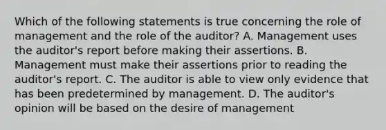 Which of the following statements is true concerning the role of management and the role of the auditor? A. Management uses the auditor's report before making their assertions. B. Management must make their assertions prior to reading the auditor's report. C. The auditor is able to view only evidence that has been predetermined by management. D. The auditor's opinion will be based on the desire of management