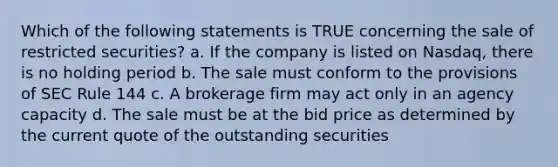 Which of the following statements is TRUE concerning the sale of restricted securities? a. If the company is listed on Nasdaq, there is no holding period b. The sale must conform to the provisions of SEC Rule 144 c. A brokerage firm may act only in an agency capacity d. The sale must be at the bid price as determined by the current quote of the outstanding securities