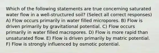 Which of the following statements are true concerning saturated water flow in a well-structured soil? (Select all correct responses) A) Flow occurs primarily in water filled micropores. B) Flow is driven primarily by gravitational potential. C) Flow occurs primarily in water filled macropores. D) Flow is more rapid than unsaturated flow. E) Flow is driven primarily by matric potential. F) Flow is strongly influenced by osmotic potential.