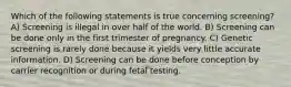 Which of the following statements is true concerning screening? A) Screening is illegal in over half of the world. B) Screening can be done only in the first trimester of pregnancy. C) Genetic screening is rarely done because it yields very little accurate information. D) Screening can be done before conception by carrier recognition or during fetal testing.