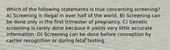 Which of the following statements is true concerning screening? A) Screening is illegal in over half of the world. B) Screening can be done only in the first trimester of pregnancy. C) Genetic screening is rarely done because it yields very little accurate information. D) Screening can be done before conception by carrier recognition or during fetal testing.