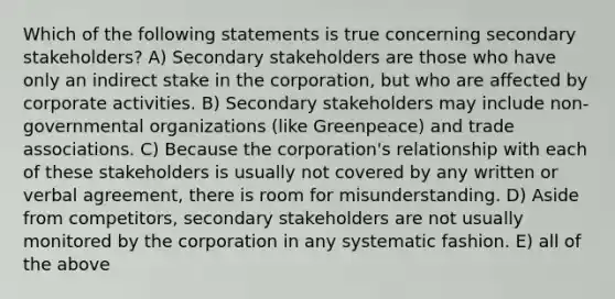 Which of the following statements is true concerning secondary stakeholders? A) Secondary stakeholders are those who have only an indirect stake in the corporation, but who are affected by corporate activities. B) Secondary stakeholders may include non-governmental organizations (like Greenpeace) and trade associations. C) Because the corporation's relationship with each of these stakeholders is usually not covered by any written or verbal agreement, there is room for misunderstanding. D) Aside from competitors, secondary stakeholders are not usually monitored by the corporation in any systematic fashion. E) all of the above