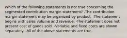 Which of the following statements is not true concerning the segmented contribution margin statement? -The contribution margin statement may be organized by product. -The statement begins with sales volume and revenue. -The statement does not present cost of goods sold. -Variable and fixed costs are shown separately. -All of the above statements are true.