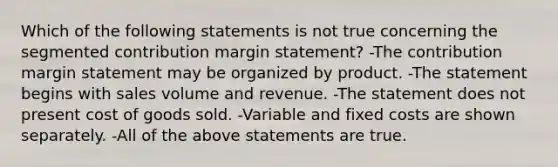 Which of the following statements is not true concerning the segmented contribution margin statement? -The contribution margin statement may be organized by product. -The statement begins with sales volume and revenue. -The statement does not present cost of goods sold. -Variable and fixed costs are shown separately. -All of the above statements are true.