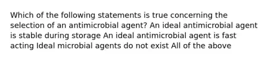 Which of the following statements is true concerning the selection of an antimicrobial agent? An ideal antimicrobial agent is stable during storage An ideal antimicrobial agent is fast acting Ideal microbial agents do not exist All of the above