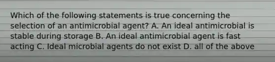 Which of the following statements is true concerning the selection of an antimicrobial agent? A. An ideal antimicrobial is stable during storage B. An ideal antimicrobial agent is fast acting C. Ideal microbial agents do not exist D. all of the above