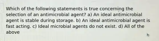 Which of the following statements is true concerning the selection of an antimicrobial agent? a) An ideal antimicrobial agent is stable during storage. b) An ideal antimicrobial agent is fast acting. c) Ideal microbial agents do not exist. d) All of the above