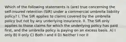 Which of the following statements is (are) true concerning the self-insured retention (SIR) under a commercial umbrella liability policy? I. The SIR applies to claims covered by the umbrella policy but not by any underlying insurance. II. The SIR only applies to those claims for which the underlying policy has paid first, and the umbrella policy is paying on an excess basis. A) I only B) II only C) Both I and II D) Neither I nor II