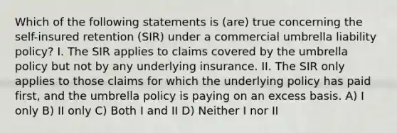 Which of the following statements is (are) true concerning the self-insured retention (SIR) under a commercial umbrella liability policy? I. The SIR applies to claims covered by the umbrella policy but not by any underlying insurance. II. The SIR only applies to those claims for which the underlying policy has paid first, and the umbrella policy is paying on an excess basis. A) I only B) II only C) Both I and II D) Neither I nor II