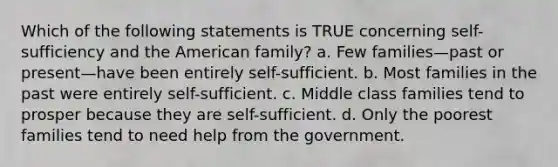 Which of the following statements is TRUE concerning self-sufficiency and the American family? a. Few families—past or present—have been entirely self-sufficient. b. Most families in the past were entirely self-sufficient. c. Middle class families tend to prosper because they are self-sufficient. d. Only the poorest families tend to need help from the government.