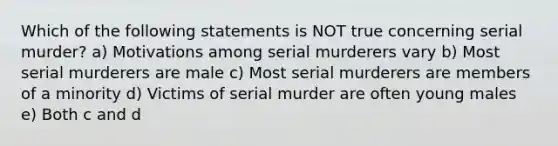 Which of the following statements is NOT true concerning serial murder? a) Motivations among serial murderers vary b) Most serial murderers are male c) Most serial murderers are members of a minority d) Victims of serial murder are often young males e) Both c and d