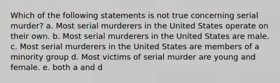 Which of the following statements is not true concerning serial murder? a. Most serial murderers in the United States operate on their own. b. Most serial murderers in the United States are male. c. Most serial murderers in the United States are members of a minority group d. Most victims of serial murder are young and female. e. both a and d