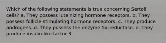 Which of the following statements is true concerning Sertoli cells? a. They possess luteinizing hormone receptors. b. They possess follicle-stimulating hormone receptors. c. They produce androgens. d. They possess the enzyme 5α-reductase. e. They produce insulin-like factor 3.