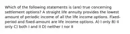 Which of the following statements is (are) true concerning settlement options? A straight life annuity provides the lowest amount of periodic income of all the life income options. Fixed-period and fixed-amount are life income options. A) I only B) II only C) both I and II D) neither I nor II