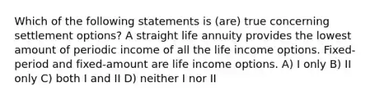 Which of the following statements is (are) true concerning settlement options? A straight life annuity provides the lowest amount of periodic income of all the life income options. Fixed-period and fixed-amount are life income options. A) I only B) II only C) both I and II D) neither I nor II