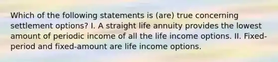 Which of the following statements is (are) true concerning settlement options? I. A straight life annuity provides the lowest amount of periodic income of all the life income options. II. Fixed-period and fixed-amount are life income options.