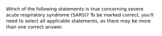 Which of the following statements is true concerning severe acute respiratory syndrome (SARS)? To be marked correct, you'll need to select all applicable statements, as there may be more than one correct answer.