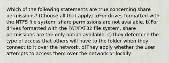 Which of the following statements are true concerning share permissions? (Choose all that apply) a)For drives formatted with the NTFS file system, share permissions are not available. b)For drives formatted with the FAT/FAT32 file system, share permissions are the only option available. c)They determine the type of access that others will have to the folder when they connect to it over the network. d)They apply whether the user attempts to access them over the network or locally.