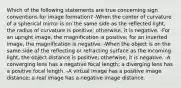 Which of the following statements are true concerning sign conventions for image formation? -When the center of curvature of a spherical mirror is on the same side as the reflected light, the radius of curvature is positive; otherwise, it is negative. -For an upright image, the magnification is positive; for an inverted image, the magnification is negative. -When the object is on the same side of the reflecting or refracting surface as the incoming light, the object distance is positive; otherwise, it is negative. -A converging lens has a negative focal length; a diverging lens has a positive focal length. -A virtual image has a positive image distance; a real image has a negative image distance.