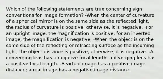 Which of the following statements are true concerning sign conventions for image formation? -When the center of curvature of a spherical mirror is on the same side as the reflected light, the radius of curvature is positive; otherwise, it is negative. -For an upright image, the magnification is positive; for an inverted image, the magnification is negative. -When the object is on the same side of the reflecting or refracting surface as the incoming light, the object distance is positive; otherwise, it is negative. -A converging lens has a negative focal length; a diverging lens has a positive focal length. -A virtual image has a positive image distance; a real image has a negative image distance.