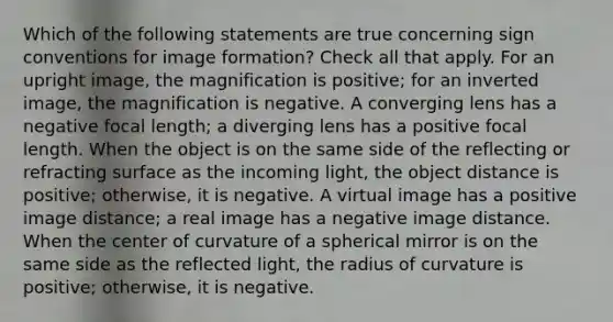 Which of the following statements are true concerning sign conventions for image formation? Check all that apply. For an upright image, the magnification is positive; for an inverted image, the magnification is negative. A converging lens has a negative focal length; a diverging lens has a positive focal length. When the object is on the same side of the reflecting or refracting surface as the incoming light, the object distance is positive; otherwise, it is negative. A virtual image has a positive image distance; a real image has a negative image distance. When the center of curvature of a spherical mirror is on the same side as the reflected light, the radius of curvature is positive; otherwise, it is negative.