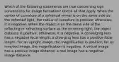 Which of the following statements are true concerning sign conventions for image formation? Check all that apply. When the center of curvature of a spherical mirror is on the same side as the reflected light, the radius of curvature is positive; otherwise, it is negative. When the object is on the same side of the reflecting or refracting surface as the incoming light, the object distance is positive; otherwise, it is negative. A converging lens has a negative focal length; a diverging lens has a positive focal length. For an upright image, the magnification is positive; for an inverted image, the magnification is negative. A virtual image has a positive image distance; a real image has a negative image distance.