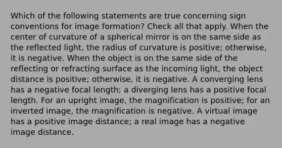 Which of the following statements are true concerning sign conventions for image formation? Check all that apply. When the center of curvature of a spherical mirror is on the same side as the reflected light, the radius of curvature is positive; otherwise, it is negative. When the object is on the same side of the reflecting or refracting surface as the incoming light, the object distance is positive; otherwise, it is negative. A converging lens has a negative focal length; a diverging lens has a positive focal length. For an upright image, the magnification is positive; for an inverted image, the magnification is negative. A virtual image has a positive image distance; a real image has a negative image distance.