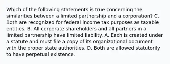 Which of the following statements is true concerning the similarities between a limited partnership and a corporation? C. Both are recognized for federal income tax purposes as taxable entities. B. All corporate shareholders and all partners in a limited partnership have limited liability. A. Each is created under a statute and must file a copy of its organizational document with the proper state authorities. D. Both are allowed statutorily to have perpetual existence.