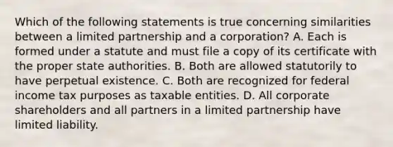 Which of the following statements is true concerning similarities between a limited partnership and a corporation? A. Each is formed under a statute and must file a copy of its certificate with the proper state authorities. B. Both are allowed statutorily to have perpetual existence. C. Both are recognized for federal income tax purposes as taxable entities. D. All corporate shareholders and all partners in a limited partnership have limited liability.