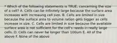 * Which of the following statements is TRUE, concerning the size of a cell? A. Cells can be infinitely large because the surface area increases with increasing cell size. B. Cells are limited in size because the surface area to volume ration gets bigger as cells increase in size. C. Cells are limited in size because the available surface area is not sufficient for the cell's needs in really large cells. D. Cells can never be longer than 100um E. All of the above F. None of the above