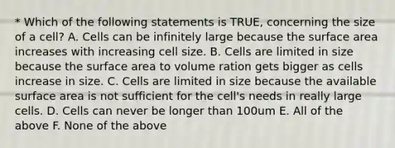 * Which of the following statements is TRUE, concerning the size of a cell? A. Cells can be infinitely large because the surface area increases with increasing cell size. B. Cells are limited in size because the surface area to volume ration gets bigger as cells increase in size. C. Cells are limited in size because the available surface area is not sufficient for the cell's needs in really large cells. D. Cells can never be longer than 100um E. All of the above F. None of the above