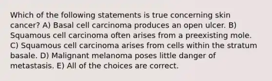 Which of the following statements is true concerning skin cancer? A) Basal cell carcinoma produces an open ulcer. B) Squamous cell carcinoma often arises from a preexisting mole. C) Squamous cell carcinoma arises from cells within the stratum basale. D) Malignant melanoma poses little danger of metastasis. E) All of the choices are correct.