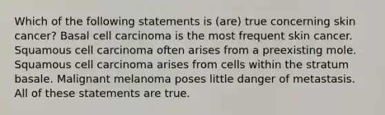 Which of the following statements is (are) true concerning skin cancer? Basal cell carcinoma is the most frequent skin cancer. Squamous cell carcinoma often arises from a preexisting mole. Squamous cell carcinoma arises from cells within the stratum basale. Malignant melanoma poses little danger of metastasis. All of these statements are true.