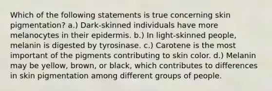 Which of the following statements is true concerning skin pigmentation? a.) Dark-skinned individuals have more melanocytes in their epidermis. b.) In light-skinned people, melanin is digested by tyrosinase. c.) Carotene is the most important of the pigments contributing to skin color. d.) Melanin may be yellow, brown, or black, which contributes to differences in skin pigmentation among different groups of people.