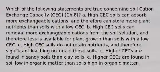 Which of the following statements are true concerning soil Cation Exchange Capacity (CEC) (Ch 8)? a. High CEC soils can adsorb more exchangeable cations, and therefore can store more plant nutrients than soils with a low CEC. b. High CEC soils can removal more exchangeable cations from the soil solution, and therefore less is available for plant growth than soils with a low CEC. c. High CEC soils do not retain nutrients, and therefore significant leaching occurs in these soils. d. Higher CECs are found in sandy soils than clay soils. e. Higher CECs are found in soil low in organic matter than soils high in organic matter.