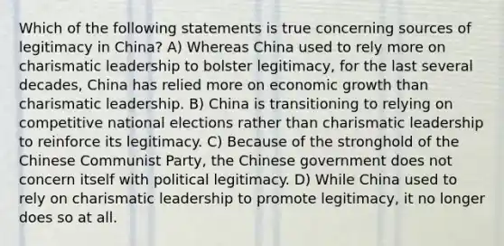 Which of the following statements is true concerning sources of legitimacy in China? A) Whereas China used to rely more on charismatic leadership to bolster legitimacy, for the last several decades, China has relied more on economic growth than charismatic leadership. B) China is transitioning to relying on competitive national elections rather than charismatic leadership to reinforce its legitimacy. C) Because of the stronghold of the Chinese Communist Party, the Chinese government does not concern itself with political legitimacy. D) While China used to rely on charismatic leadership to promote legitimacy, it no longer does so at all.