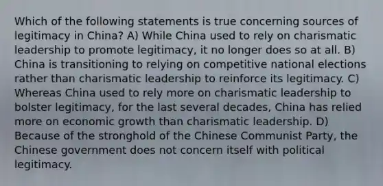 Which of the following statements is true concerning sources of legitimacy in China? A) While China used to rely on charismatic leadership to promote legitimacy, it no longer does so at all. B) China is transitioning to relying on competitive national elections rather than charismatic leadership to reinforce its legitimacy. C) Whereas China used to rely more on charismatic leadership to bolster legitimacy, for the last several decades, China has relied more on economic growth than charismatic leadership. D) Because of the stronghold of the Chinese Communist Party, the Chinese government does not concern itself with political legitimacy.