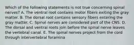 Which of the following statements is not true concerning spinal nerves? A. The ventral root contains motor fibers exiting the gray matter. B. The dorsal root contains sensory fibers entering the gray matter. C. Spinal nerves are considered part of the CNS. D. The dorsal and ventral roots join before the spinal nerve leaves the vertebral canal. E. The spinal nerves project from the cord through intervertebral foramina