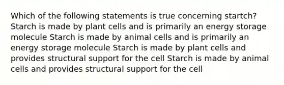 Which of the following statements is true concerning startch? Starch is made by plant cells and is primarily an <a href='https://www.questionai.com/knowledge/kuip5t73aA-energy-storage' class='anchor-knowledge'>energy storage</a> molecule Starch is made by animal cells and is primarily an energy storage molecule Starch is made by plant cells and provides structural support for the cell Starch is made by animal cells and provides structural support for the cell