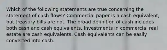 Which of the following statements are true concerning the statement of cash flows? Commercial paper is a cash equivalent, but treasury bills are not. The broad definition of cash includes both cash and cash equivalents. Investments in commercial real estate are cash equivalents. Cash equivalents can be easily converted into cash.