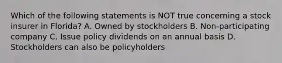 Which of the following statements is NOT true concerning a stock insurer in Florida? A. Owned by stockholders B. Non-participating company C. Issue policy dividends on an annual basis D. Stockholders can also be policyholders