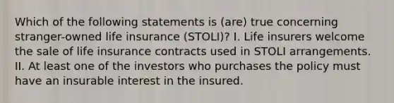 Which of the following statements is (are) true concerning stranger-owned life insurance (STOLI)? I. Life insurers welcome the sale of life insurance contracts used in STOLI arrangements. II. At least one of the investors who purchases the policy must have an insurable interest in the insured.