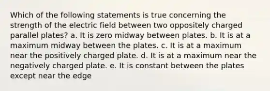 Which of the following statements is true concerning the strength of the electric field between two oppositely charged parallel plates? a. It is zero midway between plates. b. It is at a maximum midway between the plates. c. It is at a maximum near the positively charged plate. d. It is at a maximum near the negatively charged plate. e. It is constant between the plates except near the edge