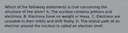 Which of the following statements is true concerning the structure of the atom? A. The nucleus contains protons and electrons. B. Electrons have no weight or mass. C. Electrons are unstable in their orbits and shift freely. D. The orbital path of an electron around the nucleus is called an electron shell.