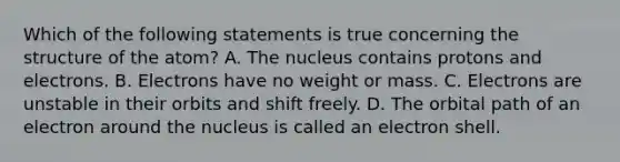 Which of the following statements is true concerning the structure of the atom? A. The nucleus contains protons and electrons. B. Electrons have no weight or mass. C. Electrons are unstable in their orbits and shift freely. D. The orbital path of an electron around the nucleus is called an electron shell.