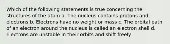 Which of the following statements is true concerning the structures of the atom a. The nucleus contains protons and electrons b. Electrons have no weight or mass c. The orbital path of an electron around the nucleus is called an electron shell d. Electrons are unstable in their orbits and shift freely