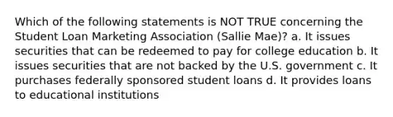 Which of the following statements is NOT TRUE concerning the Student Loan Marketing Association (Sallie Mae)? a. It issues securities that can be redeemed to pay for college education b. It issues securities that are not backed by the U.S. government c. It purchases federally sponsored student loans d. It provides loans to educational institutions