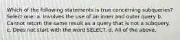 Which of the following statements is true concerning subqueries? Select one: a. Involves the use of an inner and outer query b. Cannot return the same result as a query that is not a subquery. c. Does not start with the word SELECT. d. All of the above.