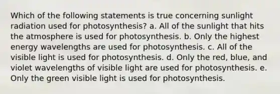 Which of the following statements is true concerning sunlight radiation used for photosynthesis? a. All of the sunlight that hits the atmosphere is used for photosynthesis. b. Only the highest energy wavelengths are used for photosynthesis. c. All of the visible light is used for photosynthesis. d. Only the red, blue, and violet wavelengths of visible light are used for photosynthesis. e. Only the green visible light is used for photosynthesis.