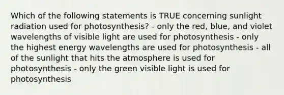 Which of the following statements is TRUE concerning sunlight radiation used for photosynthesis? - only the red, blue, and violet wavelengths of visible light are used for photosynthesis - only the highest energy wavelengths are used for photosynthesis - all of the sunlight that hits the atmosphere is used for photosynthesis - only the green visible light is used for photosynthesis